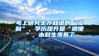 考上研究生才知道的“福利”，学历提升是“顺便”，本科生羡慕了
