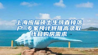 上海应届硕士生可直接落户 专家预计将推高录取线和购房需求
