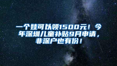 一个娃可以领1500元！今年深圳儿童补贴9月申请，非深户也有份！