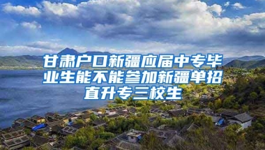 甘肃户口新疆应届中专毕业生能不能参加新疆单招直升专三校生