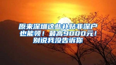 原来深圳这些补贴非深户也能领！最高9000元！别说我没告诉你