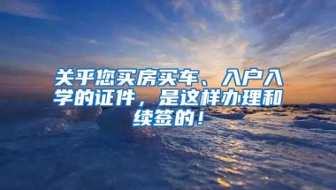 关乎您买房买车、入户入学的证件，是这样办理和续签的！