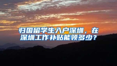 归国留学生入户深圳，在深圳工作补贴能领多少？