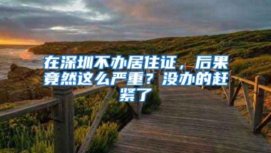 在深圳不办居住证，后果竟然这么严重？没办的赶紧了
