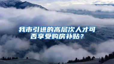 我市引进的高层次人才可否享受购房补贴？