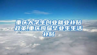 重庆大学生创业就业补贴政策,重庆应届毕业生生活补贴