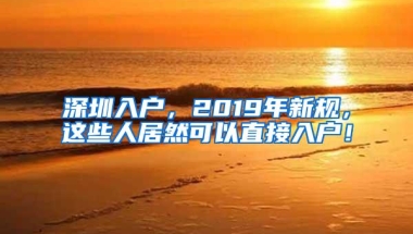 深圳入户，2019年新规，这些人居然可以直接入户！