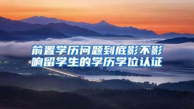 前置学历问题到底影不影响留学生的学历学位认证
