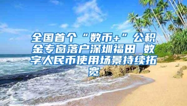 全国首个“数币+”公积金专窗落户深圳福田 数字人民币使用场景持续拓宽