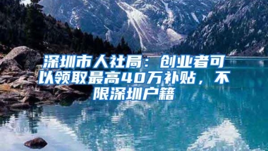 深圳市人社局：创业者可以领取最高40万补贴，不限深圳户籍