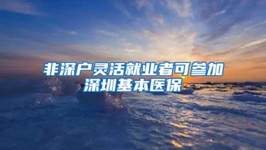 非深户灵活就业者可参加深圳基本医保