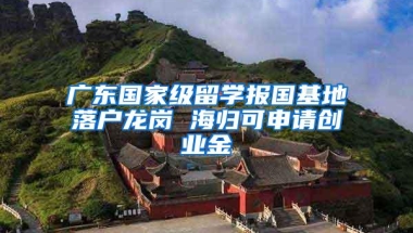 广东国家级留学报国基地落户龙岗 海归可申请创业金