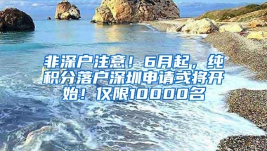 非深户注意！6月起，纯积分落户深圳申请或将开始！仅限10000名