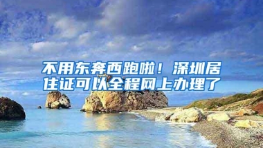 不用东奔西跑啦！深圳居住证可以全程网上办理了