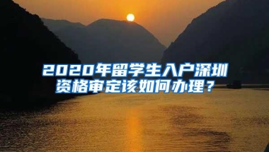 2020年留学生入户深圳资格审定该如何办理？