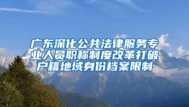广东深化公共法律服务专业人员职称制度改革打破户籍地域身份档案限制