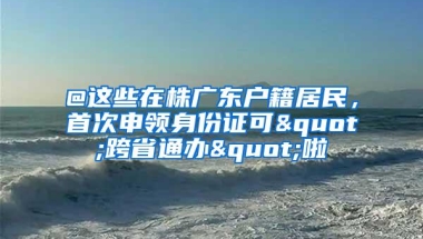 @这些在株广东户籍居民，首次申领身份证可"跨省通办"啦