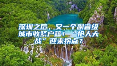 深圳之后，又一个副省级城市收紧户籍！“抢人大战”迎来拐点？