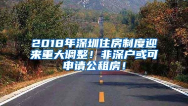 2018年深圳住房制度迎来重大调整！非深户或可申请公租房！