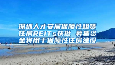 深圳人才安居保障性租赁住房REITs获批 募集资金将用于保障性住房建设