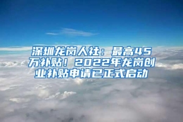 深圳龙岗人社：最高45万补贴！2022年龙岗创业补贴申请已正式启动