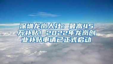 深圳龙岗人社：最高45万补贴！2022年龙岗创业补贴申请已正式启动