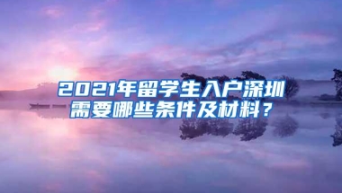 2021年留学生入户深圳需要哪些条件及材料？