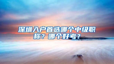 深圳入户首选哪个中级职称？哪个好考？