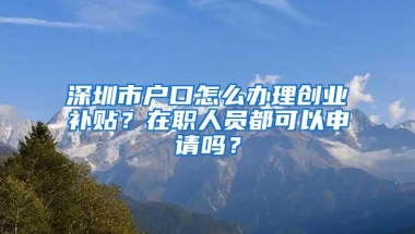 深圳市户口怎么办理创业补贴？在职人员都可以申请吗？
