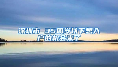 深圳市 35周岁以下想入户的机会来了
