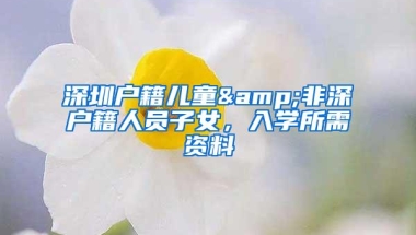 深圳户籍儿童&非深户籍人员子女，入学所需资料