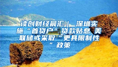 读创财经晨汇｜①深圳实施“首贷户”贷款贴息②美联储或采取“更具限制性”政策