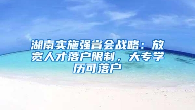 湖南实施强省会战略：放宽人才落户限制，大专学历可落户