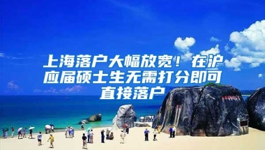 上海落户大幅放宽！在沪应届硕士生无需打分即可直接落户