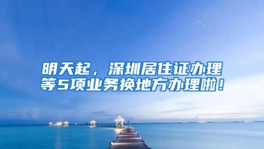明天起，深圳居住证办理等5项业务换地方办理啦！