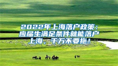 2022年上海落户政策：应届生满足条件就能落户上海，千万不要拖！