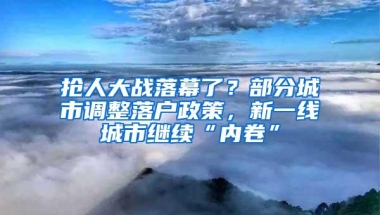 抢人大战落幕了？部分城市调整落户政策，新一线城市继续“内卷”