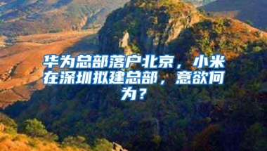 华为总部落户北京，小米在深圳拟建总部，意欲何为？