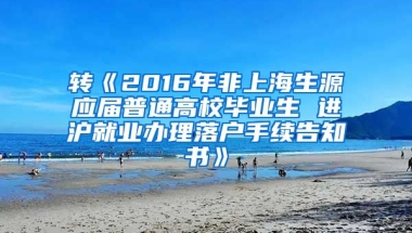 转《2016年非上海生源应届普通高校毕业生 进沪就业办理落户手续告知书》