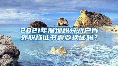 2021年深圳积分入户省外职称证书需要换证吗？