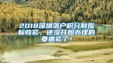2018深圳落户积分制指标收紧，还没开始办理的要抓紧了！