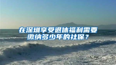 在深圳享受退休福利需要缴纳多少年的社保？