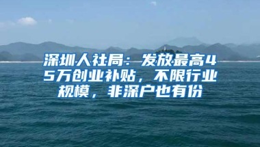 深圳人社局：发放最高45万创业补贴，不限行业规模，非深户也有份
