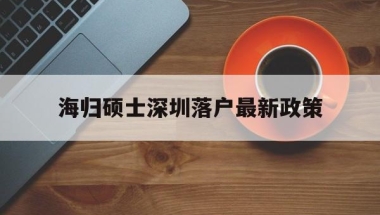海归硕士深圳落户最新政策(海归硕士深圳落户最新政策补贴)