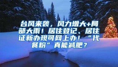 台风来袭，风力增大+局部大雨！居住登记、居住证新办现可网上办！“代餐粉”真能减肥？
