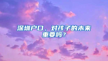 深圳户口，对孩子的未来重要吗？