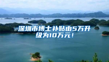 深圳市博士补贴由5万升级为10万元！