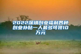 2022深圳创业福利各种创业补贴一人最多可领10万元