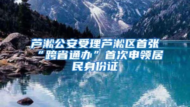 芦淞公安受理芦淞区首张“跨省通办”首次申领居民身份证