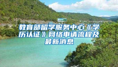 教育部留学服务中心《学历认证》网络申请流程及最新消息